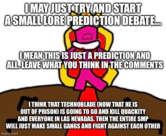 Just an idea | I MAY JUST TRY AND START A SMALL LORE PREDICTION DEBATE…; I MEAN THIS IS JUST A PREDICTION AND ALL. LEAVE WHAT YOU THINK IN THE COMMENTS; I THINK THAT TECHNOBLADE (NOW THAT HE IS OUT OF PRISON) IS GOING TO GO AND KILL QUACKITY AND EVERYONE IN LAS NEVADAS. THEN THE ENTIRE SMP WILL JUST MAKE SMALL GANGS AND FIGHT AGAINST EACH OTHER | image tagged in dream smp,technoblade,prediction,minecraft | made w/ Imgflip meme maker