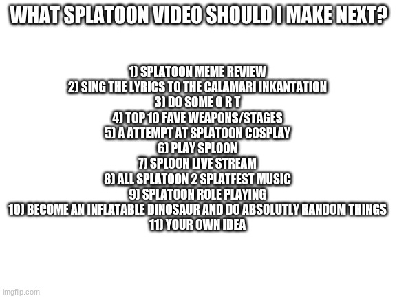 Blank White Template |  1) SPLATOON MEME REVIEW
2) SING THE LYRICS TO THE CALAMARI INKANTATION
3) DO SOME O R T
4) TOP 10 FAVE WEAPONS/STAGES
5) A ATTEMPT AT SPLATOON COSPLAY
6) PLAY SPLOON
7) SPLOON LIVE STREAM
8) ALL SPLATOON 2 SPLATFEST MUSIC
9) SPLATOON ROLE PLAYING
10) BECOME AN INFLATABLE DINOSAUR AND DO ABSOLUTLY RANDOM THINGS
11) YOUR OWN IDEA; WHAT SPLATOON VIDEO SHOULD I MAKE NEXT? | image tagged in blank white template | made w/ Imgflip meme maker