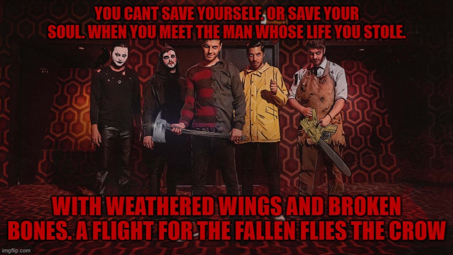 it's one of my favourite lyrics | YOU CANT SAVE YOURSELF. OR SAVE YOUR SOUL. WHEN YOU MEET THE MAN WHOSE LIFE YOU STOLE. WITH WEATHERED WINGS AND BROKEN BONES. A FLIGHT FOR THE FALLEN FLIES THE CROW | image tagged in ice nine kills,metal,a grave mistake | made w/ Imgflip meme maker