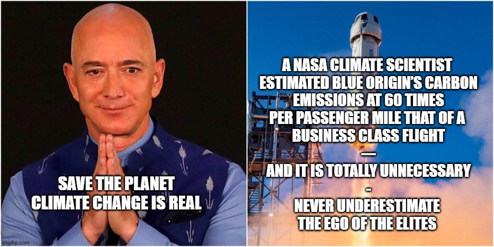 Bezos and Climate | A NASA CLIMATE SCIENTIST 
ESTIMATED BLUE ORIGIN’S CARBON
EMISSIONS AT 60 TIMES
PER PASSENGER MILE THAT OF A 
BUSINESS CLASS FLIGHT
---
AND IT IS TOTALLY UNNECESSARY
-
NEVER UNDERESTIMATE 
THE EGO OF THE ELITES; SAVE THE PLANET
CLIMATE CHANGE IS REAL | image tagged in jeff bezos,climate change,liberal hypocrisy,politics | made w/ Imgflip meme maker