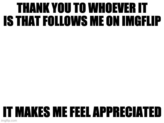 My life at school is not that good | THANK YOU TO WHOEVER IT IS THAT FOLLOWS ME ON IMGFLIP; IT MAKES ME FEEL APPRECIATED | image tagged in blank white template | made w/ Imgflip meme maker