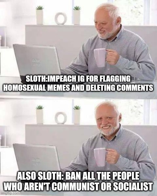 Jeezus...Ok then sloth, I'll do one better. BAN ALL COMMUNIST SOCIALIST AND FASCIST. | SLOTH:IMPEACH IG FOR FLAGGING HOMOSEXUAL MEMES AND DELETING COMMENTS; ALSO SLOTH: BAN ALL THE PEOPLE WHO AREN'T COMMUNIST OR SOCIALIST | image tagged in memes,hide the pain harold | made w/ Imgflip meme maker