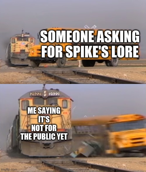 A train hitting a school bus | SOMEONE ASKING FOR SPIKE'S LORE; ME SAYING IT'S NOT FOR THE PUBLIC YET | image tagged in a train hitting a school bus | made w/ Imgflip meme maker