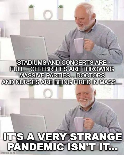 It's a very strange pandemic isn't it... | STADIUMS AND CONCERTS ARE FULL... CELEBRITIES ARE THROWING MASSIVE PARTIES... DOCTORS AND NURSES ARE BEING FIRED IN MASS.... IT'S A VERY STRANGE PANDEMIC ISN'T IT... | image tagged in memes,hide the pain harold | made w/ Imgflip meme maker