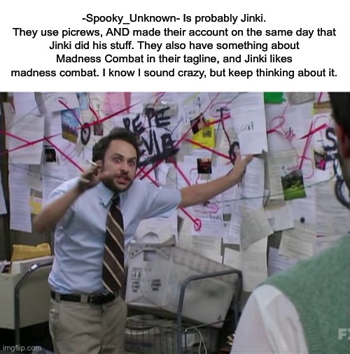 Charlie Conspiracy (Always Sunny in Philidelphia) | -Spooky_Unknown- Is probably Jinki.
They use picrews, AND made their account on the same day that Jinki did his stuff. They also have something about Madness Combat in their tagline, and Jinki likes madness combat. I know I sound crazy, but keep thinking about it. | image tagged in charlie conspiracy always sunny in philidelphia | made w/ Imgflip meme maker