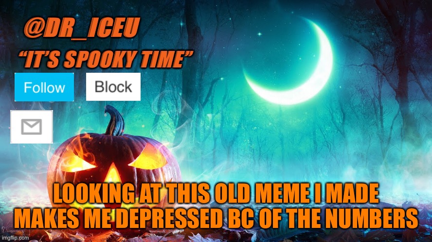 https://imgflip.com/i/4fbd0p so depressing | LOOKING AT THIS OLD MEME I MADE MAKES ME DEPRESSED BC OF THE NUMBERS | image tagged in dr_iceu spooky month template | made w/ Imgflip meme maker