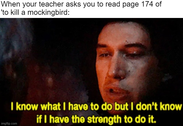I'm sure this meme exists already but I couldn't find it anywhere so I remade it | When your teacher asks you to read page 174 of 
'to kill a mockingbird: | image tagged in i know what i have to do but i don t know if i have the strength,star wars,to kill a mockingbird,n word | made w/ Imgflip meme maker