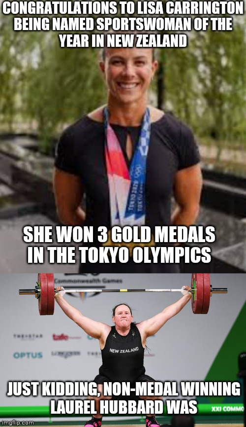CONGRATULATIONS TO LISA CARRINGTON
BEING NAMED SPORTSWOMAN OF THE
YEAR IN NEW ZEALAND; SHE WON 3 GOLD MEDALS IN THE TOKYO OLYMPICS; JUST KIDDING, NON-MEDAL WINNING
LAUREL HUBBARD WAS | image tagged in laurel hubbard,olympics,tokyo,2020,gold medal | made w/ Imgflip meme maker