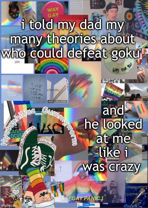 I mean i probably am lol | i told my dad my many theories about who could defeat goku; and he looked at me like i was crazy | image tagged in i've out gayed myself with this temp | made w/ Imgflip meme maker