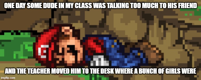 SSF2 dead Mario | ONE DAY SOME DUDE IN MY CLASS WAS TALKING TOO MUCH TO HIS FRIEND; AND THE TEACHER MOVED HIM TO THE DESK WHERE A BUNCH OF GIRLS WERE | image tagged in ssf2 dead mario | made w/ Imgflip meme maker