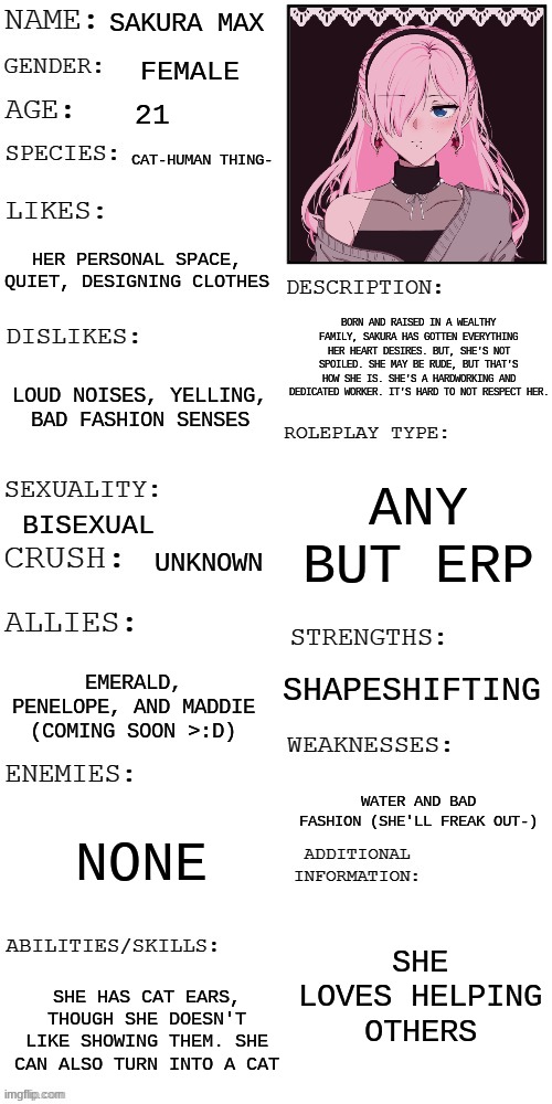 I drew a random person today and ended up with Sakura-  So, she came from my drawing :> | SAKURA MAX; FEMALE; 21; CAT-HUMAN THING-; HER PERSONAL SPACE, QUIET, DESIGNING CLOTHES; BORN AND RAISED IN A WEALTHY FAMILY, SAKURA HAS GOTTEN EVERYTHING HER HEART DESIRES. BUT, SHE'S NOT SPOILED. SHE MAY BE RUDE, BUT THAT'S HOW SHE IS. SHE'S A HARDWORKING AND DEDICATED WORKER. IT'S HARD TO NOT RESPECT HER. LOUD NOISES, YELLING, BAD FASHION SENSES; ANY BUT ERP; BISEXUAL; UNKNOWN; SHAPESHIFTING; EMERALD, PENELOPE, AND MADDIE (COMING SOON >:D); WATER AND BAD FASHION (SHE'LL FREAK OUT-); NONE; SHE LOVES HELPING OTHERS; SHE HAS CAT EARS, THOUGH SHE DOESN'T LIKE SHOWING THEM. SHE CAN ALSO TURN INTO A CAT | image tagged in updated roleplay oc showcase | made w/ Imgflip meme maker