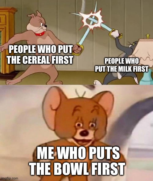 Tom and Jerry swordfight | PEOPLE WHO PUT THE CEREAL FIRST; PEOPLE WHO PUT THE MILK FIRST; ME WHO PUTS THE BOWL FIRST | image tagged in tom and jerry swordfight | made w/ Imgflip meme maker
