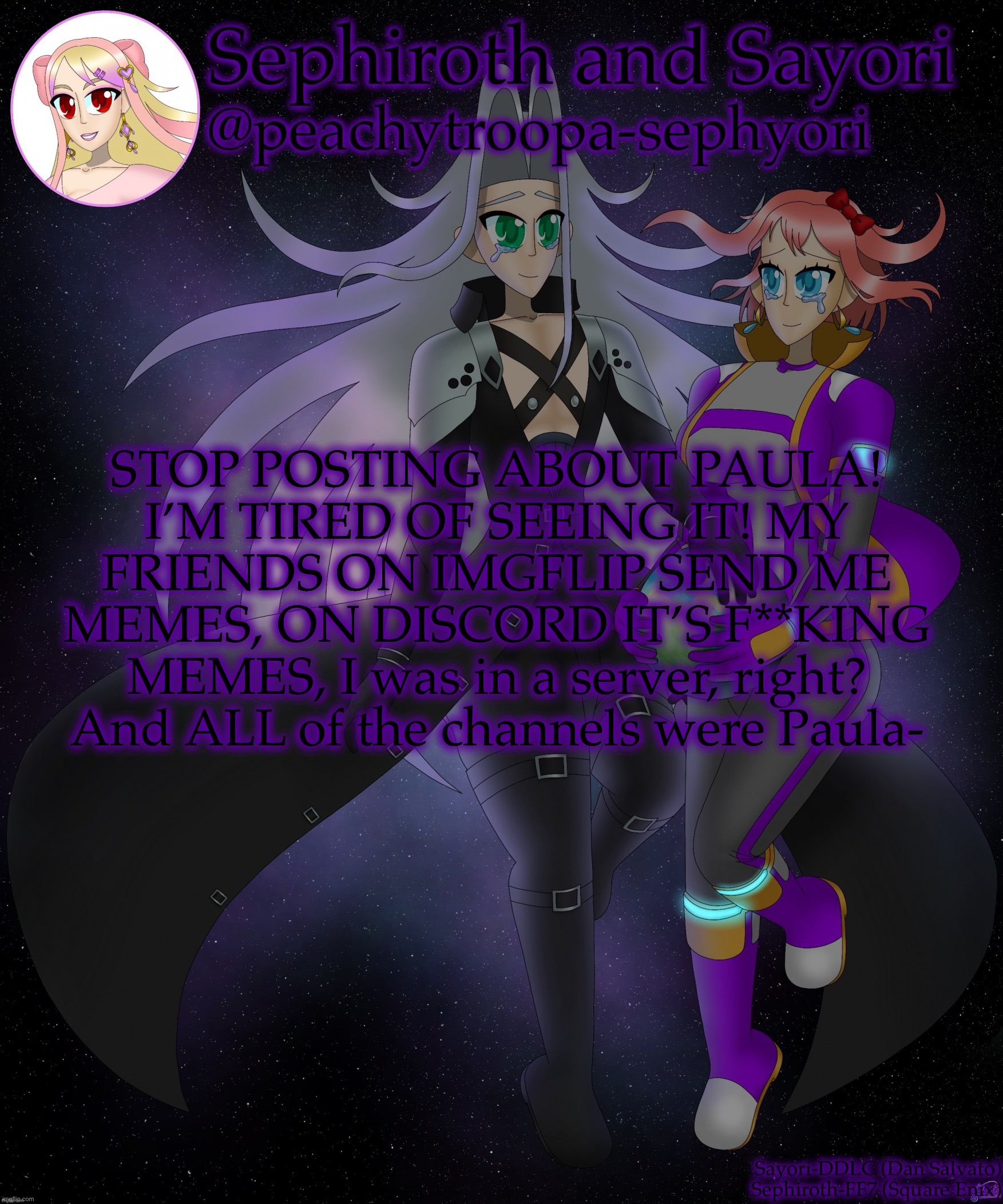 Sayori and Sephiroth | STOP POSTING ABOUT PAULA! I’M TIRED OF SEEING IT! MY FRIENDS ON IMGFLIP SEND ME MEMES, ON DISCORD IT’S F**KING MEMES, I was in a server, right? And ALL of the channels were Paula- | image tagged in sayori and sephiroth | made w/ Imgflip meme maker