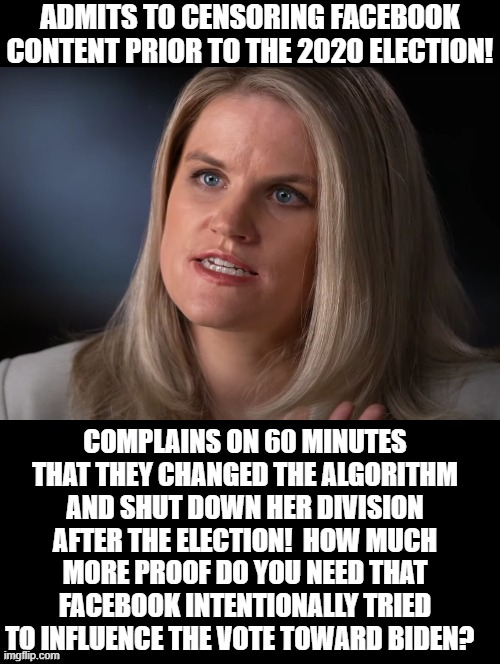 Proof Facebook influenced the election! | ADMITS TO CENSORING FACEBOOK CONTENT PRIOR TO THE 2020 ELECTION! COMPLAINS ON 60 MINUTES THAT THEY CHANGED THE ALGORITHM AND SHUT DOWN HER DIVISION AFTER THE ELECTION!  HOW MUCH MORE PROOF DO YOU NEED THAT FACEBOOK INTENTIONALLY TRIED TO INFLUENCE THE VOTE TOWARD BIDEN? | image tagged in cheating,facebook | made w/ Imgflip meme maker