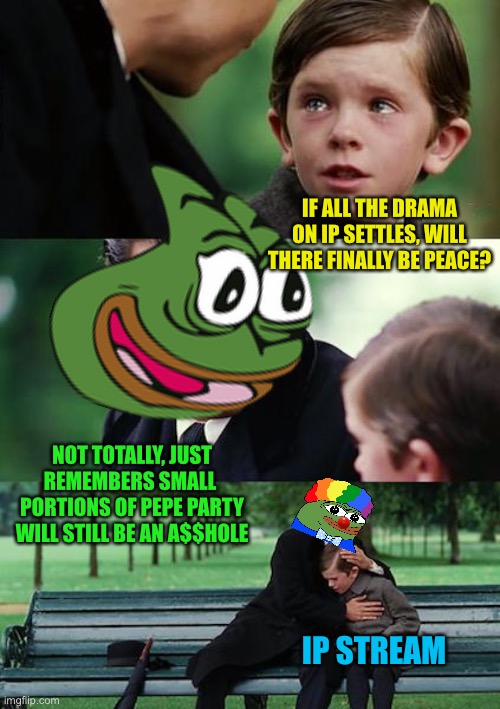 Pepe party, we’ll fart and claim you did it. First campaign promise lol | IF ALL THE DRAMA ON IP SETTLES, WILL THERE FINALLY BE PEACE? NOT TOTALLY, JUST REMEMBERS SMALL  PORTIONS OF PEPE PARTY WILL STILL BE AN A$$HOLE; IP STREAM | image tagged in memes,finding neverland,pepe party | made w/ Imgflip meme maker