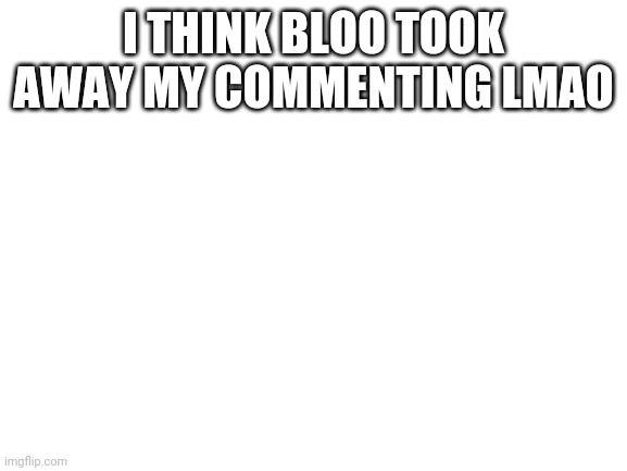 Blank White Template | I THINK BLOO TOOK AWAY MY COMMENTING LMAO | image tagged in blank white template | made w/ Imgflip meme maker