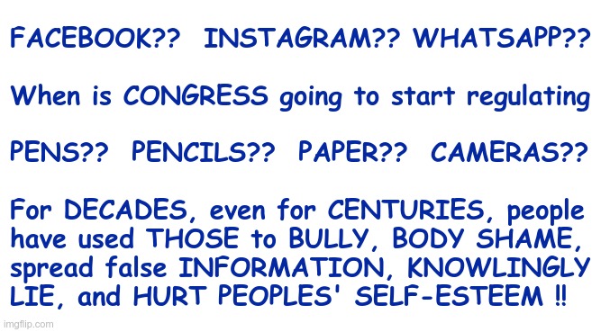 TIME FOR CONGRESS TO STEP UP!! | FACEBOOK??  INSTAGRAM?? WHATSAPP??
 
When is CONGRESS going to start regulating
 
PENS??  PENCILS??  PAPER??  CAMERAS??
  
For DECADES, even for CENTURIES, people
have used THOSE to BULLY, BODY SHAME,
spread false INFORMATION, KNOWLINGLY
LIE, and HURT PEOPLES' SELF-ESTEEM !! | image tagged in facebook,instagram,whatsapp,sarcasm,rick75230 | made w/ Imgflip meme maker