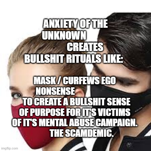 Mask Couple | ANXIETY OF THE UNKNOWN                       CREATES BULLSHIT RITUALS LIKE:; MASK / CURFEWS EGO NONSENSE                          TO CREATE A BULLSHIT SENSE OF PURPOSE FOR IT'S VICTIMS OF IT'S MENTAL ABUSE CAMPAIGN.               THE SCAMDEMIC. | image tagged in mask couple | made w/ Imgflip meme maker