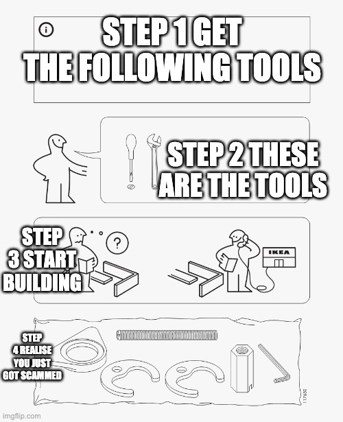 IKEA instruction | STEP 1 GET THE FOLLOWING TOOLS; STEP 2 THESE ARE THE TOOLS; STEP 3 START BUILDING; STEP 4 REALISE YOU JUST GOT SCAMMED | image tagged in ikea instruction | made w/ Imgflip meme maker