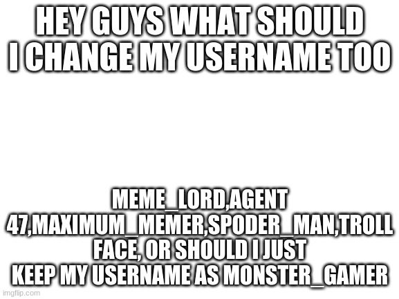 i need to decide | HEY GUYS WHAT SHOULD I CHANGE MY USERNAME TOO; MEME_LORD,AGENT 47,MAXIMUM_MEMER,SPODER_MAN,TROLL FACE, OR SHOULD I JUST KEEP MY USERNAME AS MONSTER_GAMER | image tagged in blank white template | made w/ Imgflip meme maker