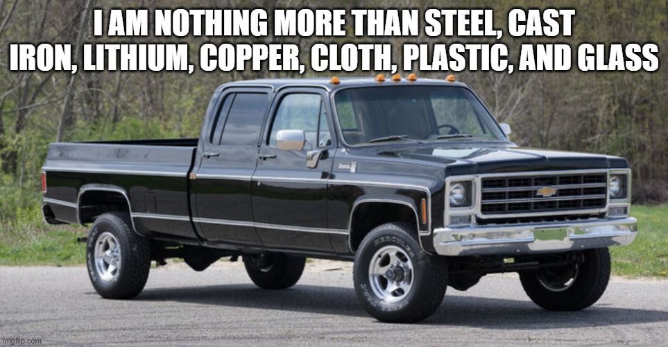 chevy squarebody | I AM NOTHING MORE THAN STEEL, CAST IRON, LITHIUM, COPPER, CLOTH, PLASTIC, AND GLASS | image tagged in chevy squarebody | made w/ Imgflip meme maker