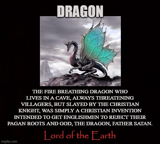 The Original God |  DRAGON; THE FIRE BREATHING DRAGON WHO LIVES IN A CAVE, ALWAYS THREATENING VILLAGERS, BUT SLAYED BY THE CHRISTIAN KNIGHT, WAS SIMPLY A CHRISTIAN INVENTION INTENDED TO GET ENGLISHMEN TO REJECT THEIR PAGAN ROOTS AND GOD, THE DRAGON, FATHER SATAN. Lord of the Earth | image tagged in dragon,god,pagan,satan,enki,knight | made w/ Imgflip meme maker