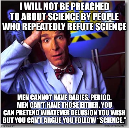Men Can’t Have Babies | I WILL NOT BE PREACHED TO ABOUT SCIENCE BY PEOPLE WHO REPEATEDLY REFUTE SCIENCE; MEN CANNOT HAVE BABIES. PERIOD. MEN CAN’T HAVE THOSE EITHER. YOU CAN PRETEND WHATEVER DELUSION YOU WISH BUT YOU CAN’T ARGUE YOU FOLLOW “SCIENCE.” | image tagged in wierd science,who are you so wise in the ways of science,liberal hypocrisy,ridiculous,leftist beliefs are not science | made w/ Imgflip meme maker