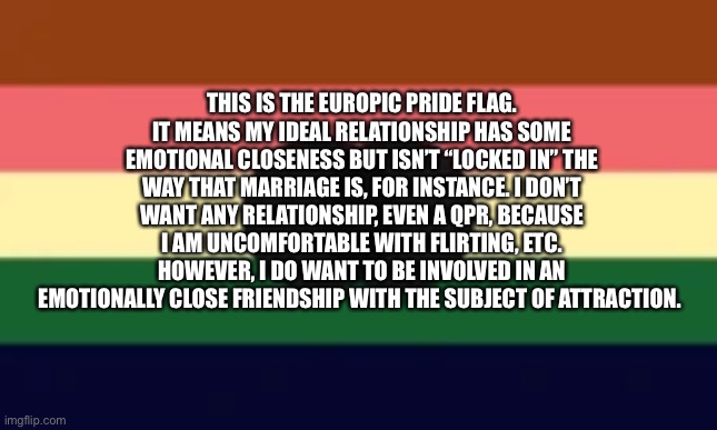 Europic | THIS IS THE EUROPIC PRIDE FLAG. IT MEANS MY IDEAL RELATIONSHIP HAS SOME EMOTIONAL CLOSENESS BUT ISN’T “LOCKED IN” THE WAY THAT MARRIAGE IS, FOR INSTANCE. I DON’T WANT ANY RELATIONSHIP, EVEN A QPR, BECAUSE I AM UNCOMFORTABLE WITH FLIRTING, ETC. HOWEVER, I DO WANT TO BE INVOLVED IN AN EMOTIONALLY CLOSE FRIENDSHIP WITH THE SUBJECT OF ATTRACTION. | made w/ Imgflip meme maker