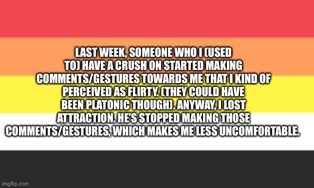 One more litho thing | LAST WEEK, SOMEONE WHO I (USED TO) HAVE A CRUSH ON STARTED MAKING COMMENTS/GESTURES TOWARDS ME THAT I KIND OF PERCEIVED AS FLIRTY. (THEY COULD HAVE BEEN PLATONIC THOUGH). ANYWAY, I LOST ATTRACTION. HE’S STOPPED MAKING THOSE COMMENTS/GESTURES, WHICH MAKES ME LESS UNCOMFORTABLE. | made w/ Imgflip meme maker