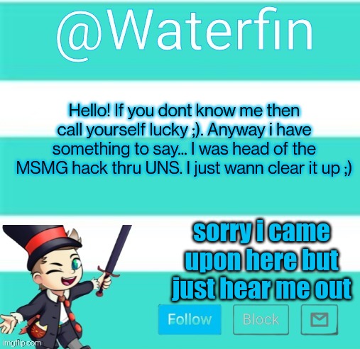 Waterfins Template | Hello! If you dont know me then call yourself lucky ;). Anyway i have something to say... I was head of the MSMG hack thru UNS. I just wann clear it up ;); sorry i came upon here but just hear me out | image tagged in waterfins template | made w/ Imgflip meme maker
