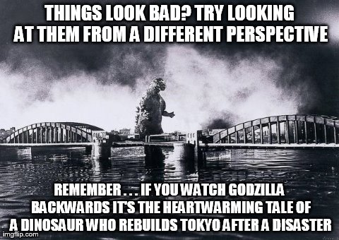 THINGS LOOK BAD? TRY LOOKING AT THEM FROM A DIFFERENT PERSPECTIVE REMEMBER . . . IF YOU WATCH GODZILLA BACKWARDS IT'S THE HEARTWARMING TALE  | image tagged in funny | made w/ Imgflip meme maker