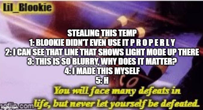 h | STEALING THIS TEMP
1: BLOOKIE DIDN'T EVEN USE IT P R O P E R L Y
2: I CAN SEE THAT LINE THAT SHOWS LIGHT MODE UP THERE
3: THIS IS SO BLURRY, WHY DOES IT MATTER?
4: I MADE THIS MYSELF
5: H | image tagged in blookie cmon do better,this message was sent to you by kawaii | made w/ Imgflip meme maker