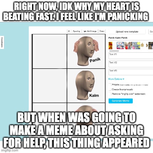 Coincidence? I think not! Btw I still feel it so I shall make a meme now | RIGHT NOW, IDK WHY MY HEART IS BEATING FAST. I FEEL LIKE I'M PANICKING; BUT WHEN WAS GOING TO MAKE A MEME ABOUT ASKING FOR HELP, THIS THING APPEARED | made w/ Imgflip meme maker