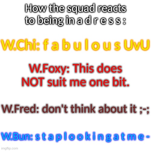 o h n o - | How the squad reacts to being in a d r e s s :; W.Chi: f a b u l o u s UvU; W.Foxy: This does NOT suit me one bit. W.Fred: don't think about it ;-;; W.Bun: s t a p l o o k i n g a t m e - | image tagged in blank transparent square | made w/ Imgflip meme maker