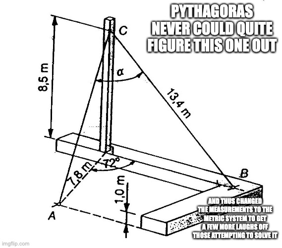 3D Trigonometry | PYTHAGORAS NEVER COULD QUITE FIGURE THIS ONE OUT; AND THUS CHANGED THE MEASUREMENTS TO THE METRIC SYSTEM TO GET A FEW MORE LAUGHS OFF THOSE ATTEMPTING TO SOLVE IT | image tagged in math,memes | made w/ Imgflip meme maker