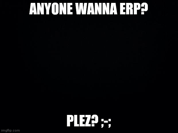 Black background | ANYONE WANNA ERP? PLEZ? ;-; | image tagged in black background | made w/ Imgflip meme maker