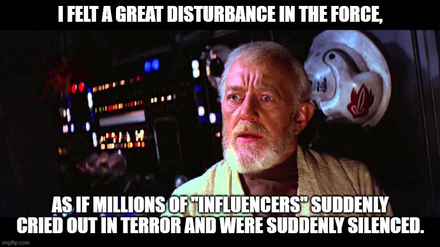 I felt a great disturbance in the Force | I FELT A GREAT DISTURBANCE IN THE FORCE, AS IF MILLIONS OF ''INFLUENCERS'' SUDDENLY CRIED OUT IN TERROR AND WERE SUDDENLY SILENCED. | image tagged in i felt a great disturbance in the force,starwars,facebook,instagram,facebookoutage | made w/ Imgflip meme maker