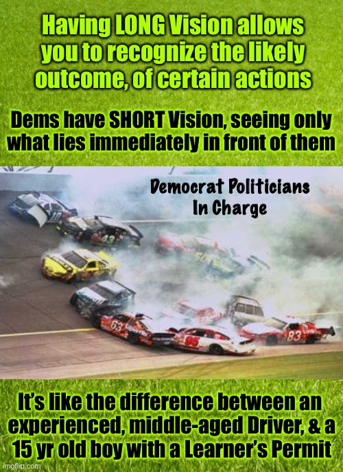 The Long, and Short of it | Having LONG Vision allows you to recognize the likely outcome, of certain actions; Dems have SHORT Vision, seeing only what lies immediately in front of them; Democrat Politicians
In Charge; It’s like the difference between an 
experienced, middle-aged Driver, & a

15 yr old boy with a Learner’s Permit | image tagged in memes,nascar,politics,dems | made w/ Imgflip meme maker