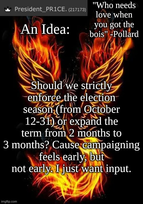 PR1CE's Mockingbird temp | An Idea:; Should we strictly enforce the election season (from October 12-31) or expand the term from 2 months to 3 months? Cause campaigning feels early, but not early. I just want input. | image tagged in pr1ce's mockingbird temp | made w/ Imgflip meme maker