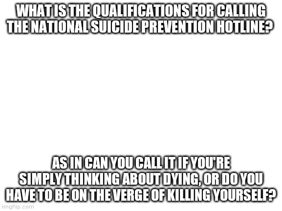 Blank White Template | WHAT IS THE QUALIFICATIONS FOR CALLING THE NATIONAL SUICIDE PREVENTION HOTLINE? AS IN CAN YOU CALL IT IF YOU'RE SIMPLY THINKING ABOUT DYING, OR DO YOU HAVE TO BE ON THE VERGE OF KILLING YOURSELF? | image tagged in blank white template | made w/ Imgflip meme maker