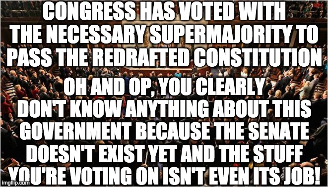 Here's all the changes: https://imgflip.com/i/5p3uly#com14645135 | CONGRESS HAS VOTED WITH THE NECESSARY SUPERMAJORITY TO PASS THE REDRAFTED CONSTITUTION; OH AND OP, YOU CLEARLY DON'T KNOW ANYTHING ABOUT THIS GOVERNMENT BECAUSE THE SENATE DOESN'T EXIST YET AND THE STUFF YOU'RE VOTING ON ISN'T EVEN ITS JOB! | image tagged in congress | made w/ Imgflip meme maker