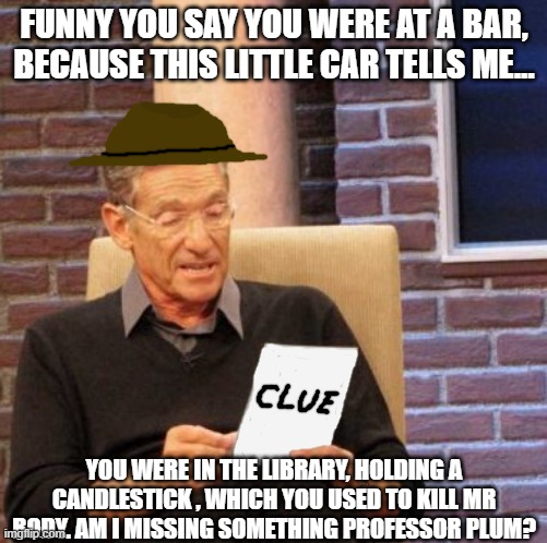 Well officer, this card is good for evidence right? | FUNNY YOU SAY YOU WERE AT A BAR, BECAUSE THIS LITTLE CAR TELLS ME... YOU WERE IN THE LIBRARY, HOLDING A CANDLESTICK , WHICH YOU USED TO KILL MR BODY. AM I MISSING SOMETHING PROFESSOR PLUM? | image tagged in memes,maury lie detector,clue card spoils all | made w/ Imgflip meme maker