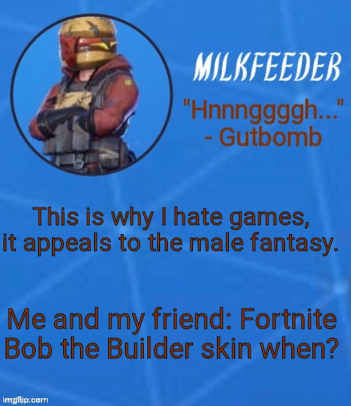MilkFeeder but he's his favorite Fortnite skin | This is why I hate games, it appeals to the male fantasy. Me and my friend: Fortnite Bob the Builder skin when? | image tagged in milkfeeder but he's his favorite fortnite skin | made w/ Imgflip meme maker