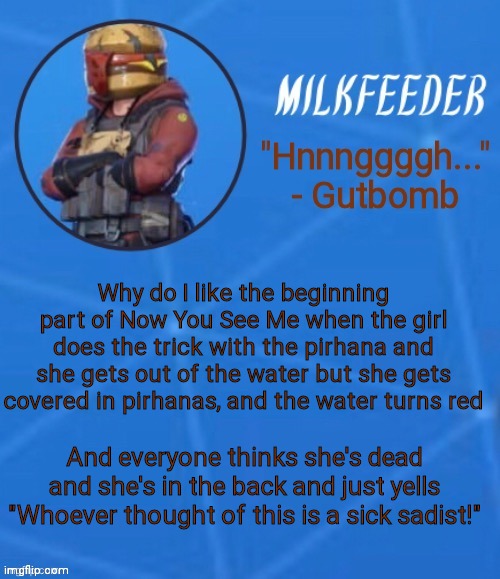 MilkFeeder but he's his favorite Fortnite skin | Why do I like the beginning part of Now You See Me when the girl does the trick with the pirhana and she gets out of the water but she gets covered in pirhanas, and the water turns red; And everyone thinks she's dead and she's in the back and just yells "Whoever thought of this is a sick sadist!" | image tagged in milkfeeder but he's his favorite fortnite skin | made w/ Imgflip meme maker