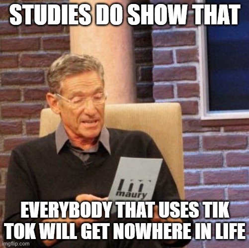 Maury Lie Detector Meme |  STUDIES DO SHOW THAT; EVERYBODY THAT USES TIK TOK WILL GET NOWHERE IN LIFE | image tagged in memes,maury lie detector | made w/ Imgflip meme maker