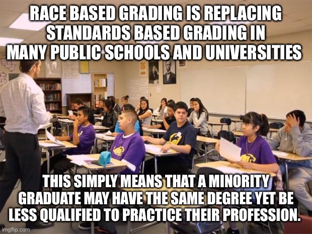 Leftist Policies simply lead to more discrimination | RACE BASED GRADING IS REPLACING STANDARDS BASED GRADING IN MANY PUBLIC SCHOOLS AND UNIVERSITIES; THIS SIMPLY MEANS THAT A MINORITY GRADUATE MAY HAVE THE SAME DEGREE YET BE LESS QUALIFIED TO PRACTICE THEIR PROFESSION. | image tagged in classroom,degree,less qualified,easy grades for minorities,minorities degree not as good,leftist insanity | made w/ Imgflip meme maker