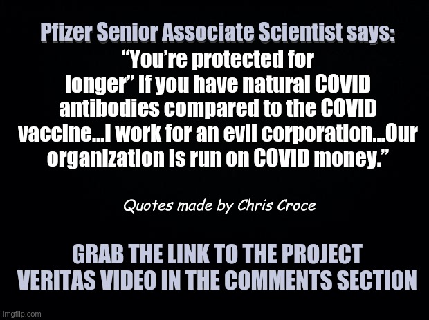 Pfizer Scientists Speak Out to Project Veritas | Pfizer Senior Associate Scientist says:; Pfizer Senior Associate Scientist says:
“You’re protected for longer” if you have natural COVID antibodies compared to the COVID vaccine…I work for an evil corporation…Our organization is run on COVID money.”; Quotes made by Chris Croce; GRAB THE LINK TO THE PROJECT VERITAS VIDEO IN THE COMMENTS SECTION | image tagged in black background,pfizer,covid vaccine | made w/ Imgflip meme maker