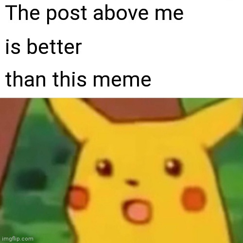 Yes. | The post above me; is better; than this meme | image tagged in memes,surprised pikachu | made w/ Imgflip meme maker