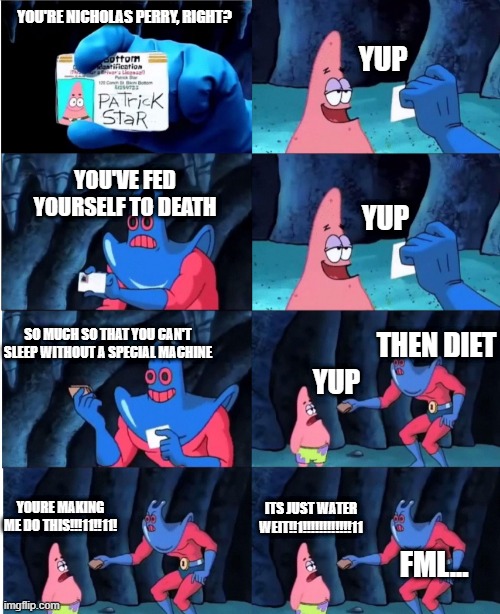 Made this in light of recent events, hopefully he'll listen to us soon. | YOU'RE NICHOLAS PERRY, RIGHT? YUP; YOU'VE FED YOURSELF TO DEATH; YUP; SO MUCH SO THAT YOU CAN'T SLEEP WITHOUT A SPECIAL MACHINE; THEN DIET; YUP; YOURE MAKING ME DO THIS!!!11!!11! ITS JUST WATER WEIT!!1!!!!!!!!!!!!11; FML... | image tagged in nikocado avacado | made w/ Imgflip meme maker