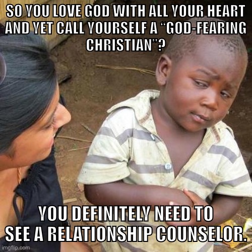 Christian logic — there’s nothing else like it. |  SO YOU LOVE GOD WITH ALL YOUR HEART
AND YET CALL YOURSELF A “GOD-FEARING
CHRISTIAN”? YOU DEFINITELY NEED TO SEE A RELATIONSHIP COUNSELOR. | image tagged in memes,third world skeptical kid,christians,christianity,religion,atheism | made w/ Imgflip meme maker